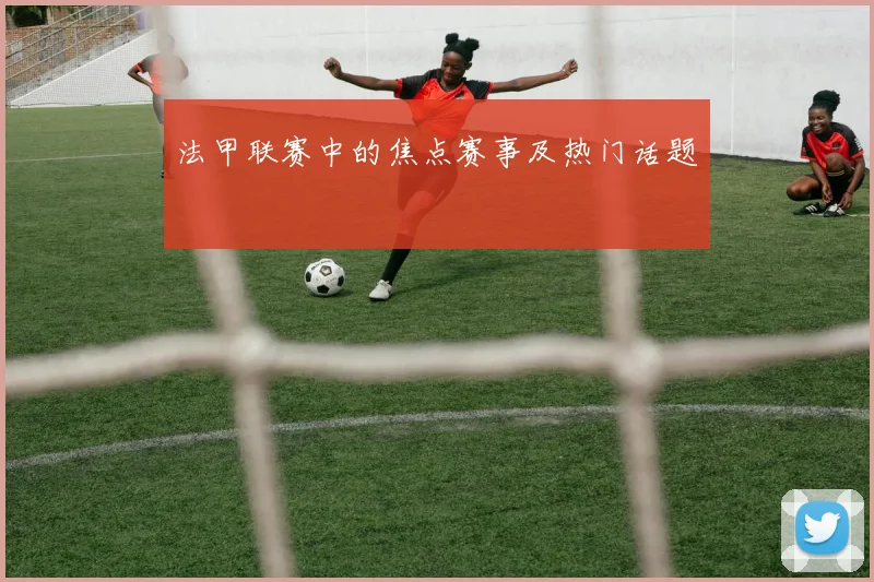 法甲联赛中的焦点赛事及热门话题