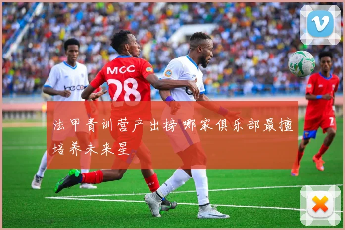 法甲青训营产出榜 哪家俱乐部最擅培养未来星