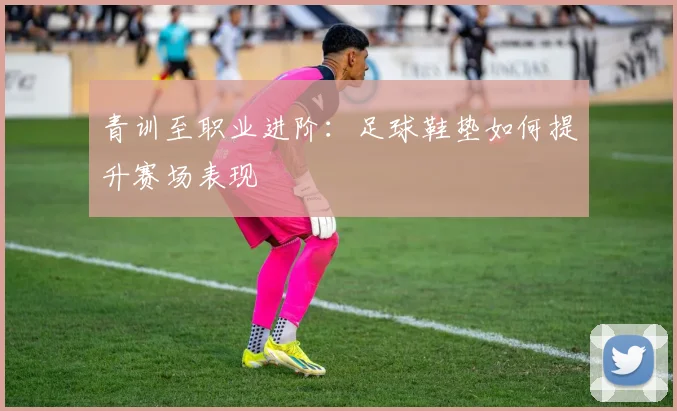 青训至职业进阶：足球鞋垫如何提升赛场表现