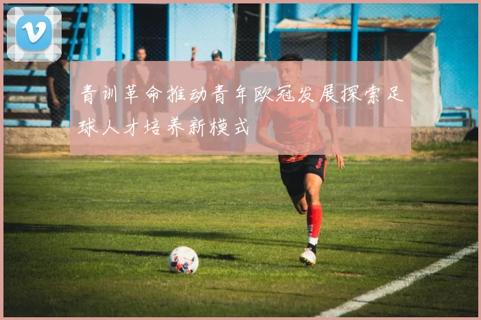 青训革命推动青年欧冠发展探索足球人才培养新模式