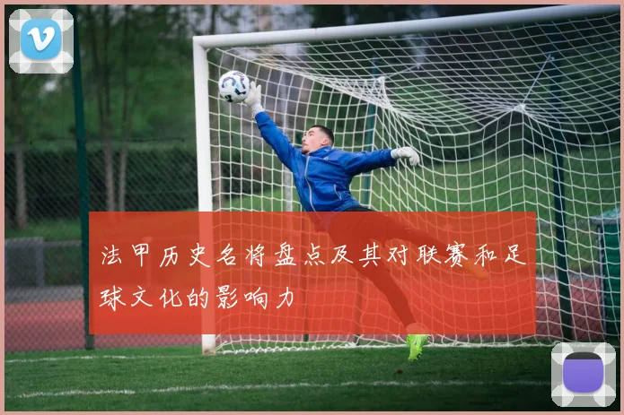 法甲历史名将盘点及其对联赛和足球文化的影响力