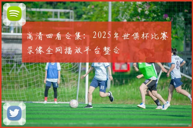 高清回看合集：2025年世俱杯比赛录像全网播放平台整合